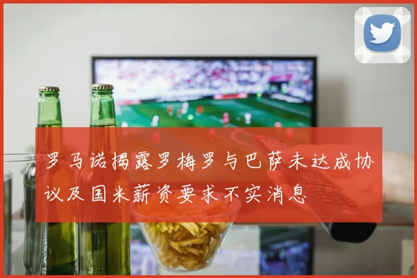 罗马诺揭露罗梅罗与巴萨未达成协议及国米薪资要求不实消息