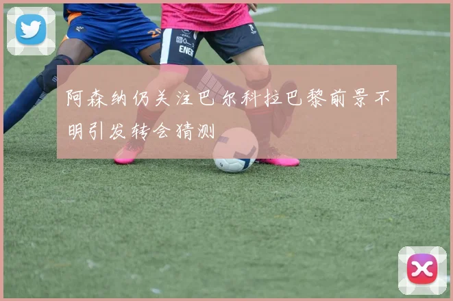 阿森纳仍关注巴尔科拉巴黎前景不明引发转会猜测